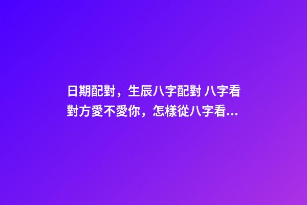 日期配對，生辰八字配對 八字看對方愛不愛你，怎樣從八字看出對方喜歡你不喜歡-第1張-觀點-玄機派